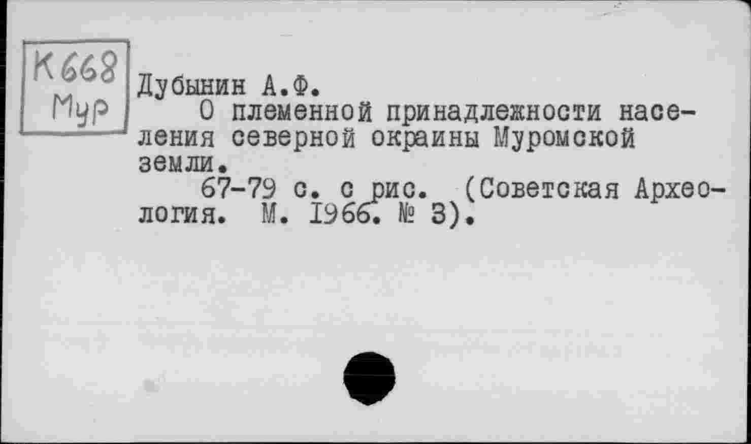 ﻿К 662
Hyp
Дубинин А.Ф.
О племенной принадлежности населения северной окраины Муромской земли.
67-79 с. с рис. (Советская Архео логия. М. 1966. № 3).